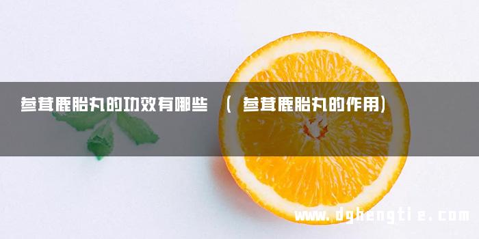 参茸鹿胎丸的功效有哪些 (参茸鹿胎丸的作用)